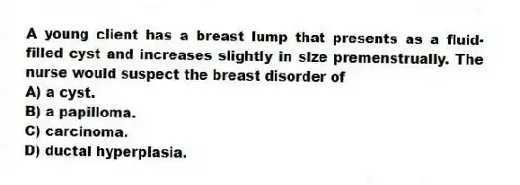 A young client has a breast lump that presents as a fluid-filled cyst and increases slightly in size premenstrually. The nurse would suspect the breast disorder of
A) a cyst.
B) a papilloma.
C) carcinoma.
D) ductal hyperplasia.