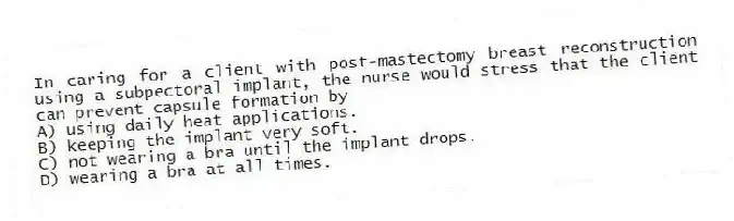 In caring for a client with post-mastectomy breast reconstruction using a subpectoral implant, the nurse would stress that the client can prevent capsule formation by
A) using daily heat applications.
B) keeping the implant very soft.
C) not wearing a bra until the implant drops.
D) wearing a bra at all times.