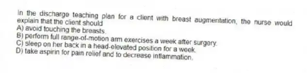 In the discharge teaching plan for a client with breast augmentation, the nurse would explain that the client should
A) avoid touching the breasts.
B) perform full range-of-motion arm exercises a week after surgery.
C) sleep on her back in a head-elevated position for a week.
D) take aspirin for pain relief and to decrease inflammation.