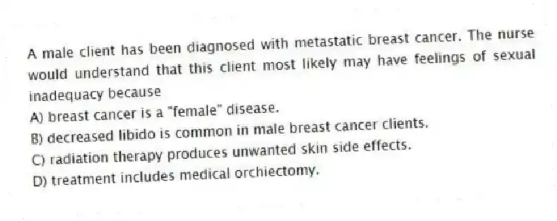 A male client has been diagnosed with metastatic breast cancer. The nurse would understand that this client most likely may have feelings of sexual inadequacy because
A) breast cancer is a "female" disease.
B) decreased libido is common in male breast cancer clients.
C) radiation therapy produces unwanted skin side effects.
D) treatment includes medical orchiectomy.