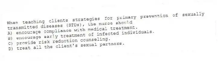 When teaching clients strategies for primary prevention of sexually transmitted diseases (STDs), the nurse should
A) encourage compliance with medical treatment.
B) encourage early treatment of infected individuals.
C) provide risk reduction counseling.
D) treat all the client's sexual partners.