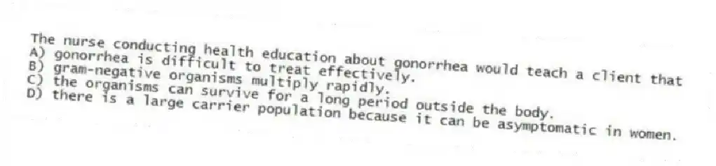 The nurse conducting health education about gonorrhea would teach a client that
A) gonorrhea is difficult to treat effectively.
B) gram-negative organisms multiply rapidly.
C) the organisms can survive for a long period outside the body.
D) there is a large carrier population because it can be asymptomatic in women.
