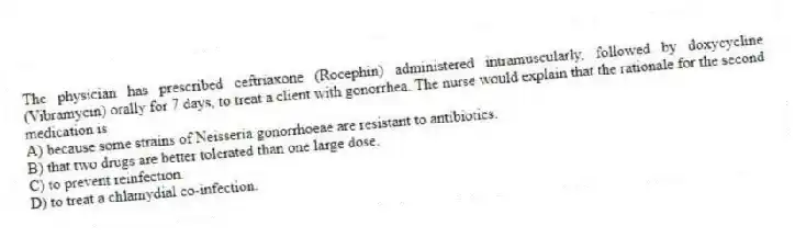 The physician has prescribed ceftriaxone (Rocephin) administered intramuscularly, followed by doxycycline (Vibramycin) orally for 7 days, to treat a client with gonorrhea. The nurse would explain that the rationale for the second medication is
A) because some strains of Neisseria gonorrhoeae are resistant to antibiotics.
B) that two drugs are better tolerated than one large dose.
C) to prevent reinfection.
D) to treat a chlamydial co-infection.