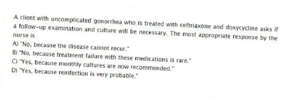 A client with uncomplicated gonorrhea who is treated with ceftriaxone and doxycycline asks if a follow-up examination and culture will be necessary. The most appropriate response by the nurse is
A) "No, because the disease cannot recur."
B) "No, because treatment failure with these medications is rare."
C) "Yes, because monthly cultures are now recommended."
D) "Yes, because reinfection is very probable."