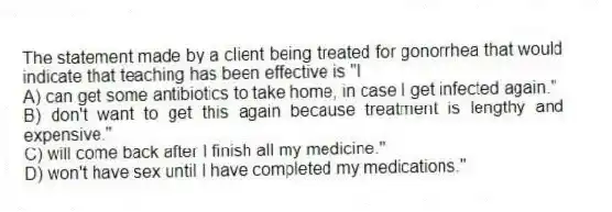 The statement made by a client being treated for gonorrhea that would indicate that teaching has been effective is "I
A) can get some antibiotics to take home, in case I get infected again."
B) don't want to get this again because treatment is lengthy and expensive."
C) will come back after I finish all my medicine."
D) won't have sex until I have completed my medications."