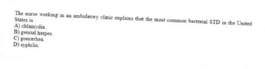 The nurse working in an ambulatory clinic explains that the most common bacterial STD in the United States is
A) chlamydia.
B) genital herpes.
C) gonorrhea.
D) syphilis.