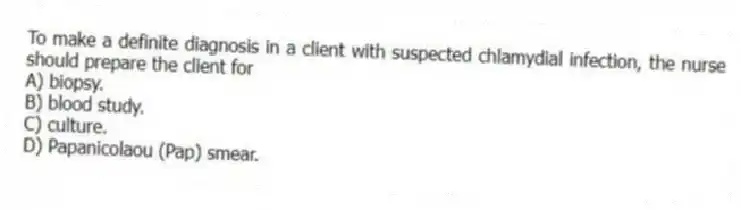 To make a definite diagnosis in a client with suspected chlamydial infection, the nurse should prepare the client for
A) biopsy.
B) blood study.
C) culture.
D) Papanicolaou (Pap) smear.