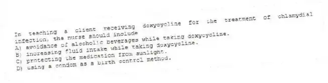 In teaching a client receiving doxycycline for the treatment of chlamydial infection, the nurse should include
A) avoidance of alcoholic beverages while taking doxycycline.
B) increasing fluid intake while taking doxycycline.
C) protecting the medication from sunlight.
D) using a condom as a birth control method.