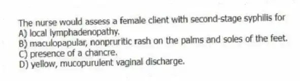 The nurse would assess a female client with second-stage syphilis for
A) local lymphadenopathy.
B) maculopapular, nonpruritic rash on the palms and soles of the feet.
C) presence of a chancre.
D) yellow, mucopurulent vaginal discharge.