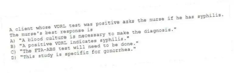 A client whose VDRL test was positive asks the nurse if he has syphilis. The nurse's best response is
A) "A blood culture is necessary to make the diagnosis."
B) "A positive VDRL indicates syphilis."
C) "The FTA-ABS test will need to be done."
D) "This study is specific for gonorrhea."