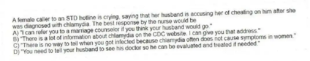 A female caller to an STD hotline is crying, saying that her husband is accusing her of cheating on him after she was diagnosed with chlamydia. The best response by the nurse would be
A) "I can refer you to a marriage counselor if you think your husband would go."
B) "There is a lot of information about chlamydia on the CDC website. I can give you that address."
C) "There is no way to tell when you got infected because chlamydia often does not cause symptoms in women."
D) "You need to tell your husband to see his doctor so he can be evaluated and treated if needed."