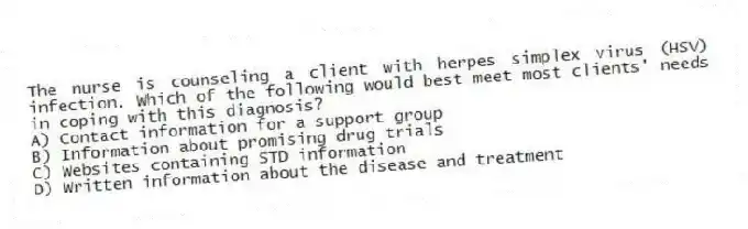 The nurse is counseling a client with herpes simplex virus (HSV) infection. Which of the following would best meet most clients' needs in coping with this diagnosis?
A) Contact information for a support group
B) Information about promising drug trials
C) Websites containing STD information
D) Written information about the disease and treatment