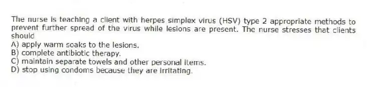 The nurse is teaching a client with herpes simplex virus (HSV) type 2 appropriate methods to prevent further spread of the virus while lesions are present. The nurse stresses that clients should
A) apply warm soaks to the lesions.
B) complete antibiotic therapy.
C) maintain separate towels and other personal items.
D) stop using condoms because they are irritating.