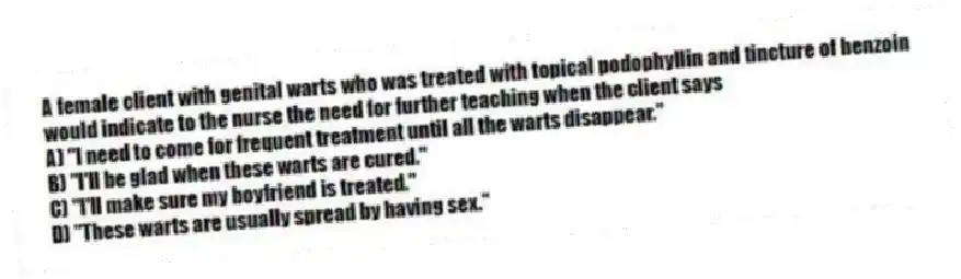 A female client with genital warts who was treated with topical podophyllin and tincture of benzoin would indicate to the nurse the need for further teaching when the client says
A) "I need to come for frequent treatment until all the warts disappear."
B) "I'll be glad when these warts are cured."
C) "I'll make sure my boyfriend is treated."
D) "These warts are usually spread by having sex."