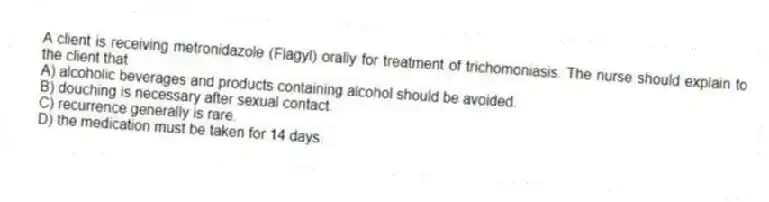 A client is receiving metronidazole (Flagyl) orally for treatment of trichomoniasis. The nurse should explain to the client that
A) alcoholic beverages and products containing alcohol should be avoided.
B) douching is necessary after sexual contact.
C) recurrence generally is rare.
D) the medication must be taken for 14 days.