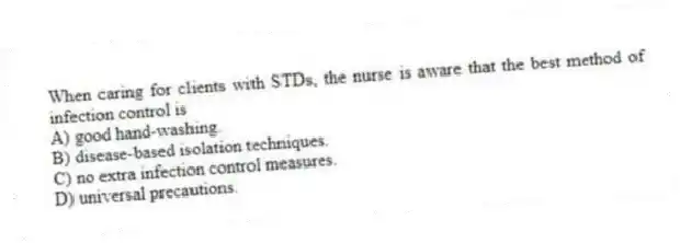 When caring for clients with STDs, the nurse is aware that the best method of infection control is
A) good hand-washing.
B) disease-based isolation techniques.
C) no extra infection control measures.
D) universal precautions.