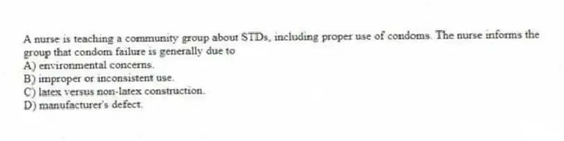 A nurse is teaching a community group about STDs, including proper use of condoms. The nurse informs the group that condom failure is generally due to
A) environmental concerns.
B) improper or inconsistent use.
C) latex versus non-latex construction.
D) manufacturer's defect.