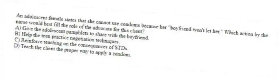 An adolescent female states that she cannot use condoms because her "boyfriend won't let her." Which action by the nurse would best fill the role of the advocate for this client?
A) Give the adolescent pamphlets to share with the boyfriend.
B) Help the teen practice negotiation techniques.
C) Reinforce teaching on the consequences of STDs.
D) Teach the client the proper way to apply a condom.