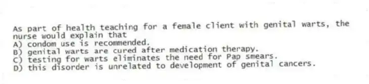 As part of health teaching for a female client with genital warts, the nurse would explain that
A) condom use is recommended.
B) genital warts are cured after medication therapy.
C) testing for warts eliminates the need for Pap smears.
D) this disorder is unrelated to development of genital cancers.