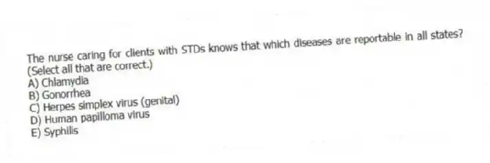 The nurse caring for clients with STDs knows that which diseases are reportable in all states? (Select all that are correct.)
A) Chlamydia
B) Gonorrhea
C) Herpes simplex virus (genital)
D) Human papilloma virus
E) Syphilis