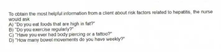 To obtain the most helpful information from a client about risk factors related to hepatitis, the nurse would ask
A) "Do you eat foods that are high in fat?"
B) "Do you exercise regularly?"
C) "Have you ever had body piercing or a tattoo?"
D) "How many bowel movements do you have weekly?"