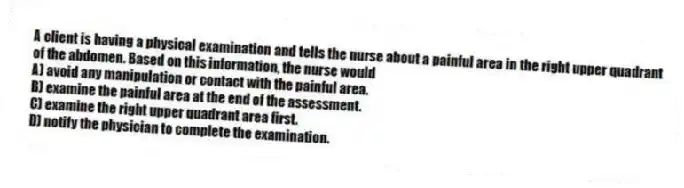 A client is having a physical examination and tells the nurse about a painful area in the right upper quadrant of the abdomen. Based on this information, the nurse would
A) avoid any manipulation or contact with the painful area.
B) examine the painful area at the end of the assessment.
C) examine the right upper quadrant area first.
D) notify the physician to complete the examination.