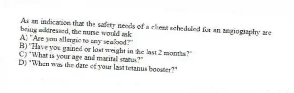 As an indication that the safety needs of a client scheduled for an angiography are being addressed, the nurse would ask
A) "Are you allergic to any seafood?"
B) "Have you gained or lost weight in the last 2 months?"
C) "What is your age and marital status?"
D) "When was the date of your last tetanus booster?"