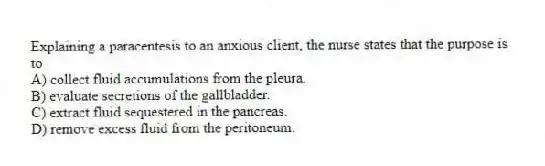 Explaining a paracentesis to an anxious client, the nurse states that the purpose is to
A) collect fluid accumulations from the pleura.
B) evaluate secretions of the gallbladder.
C) extract fluid sequestered in the pancreas.
D) remove excess fluid from the peritoneum.
