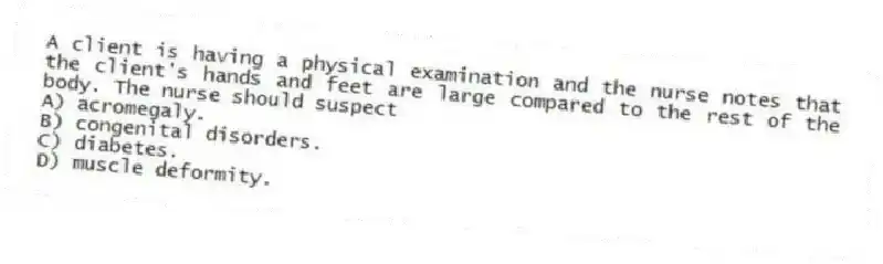 A client is having a physical examination and the nurse notes that the client's hands and feet are large compared to the rest of the body. The nurse should suspect
A) acromegaly.
B) congenital disorders.
C) diabetes.
D) muscle deformity.
