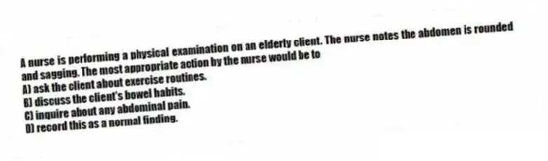 A nurse is performing a physical examination on an elderly client. The nurse notes the abdomen is rounded and sagging. The most appropriate action by the nurse would be to
A) ask the client about exercise routines.
B) discuss the client's bowel habits.
C) inquire about any abdominal pain.
D) record this as a normal finding.