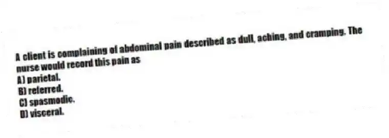 A client is complaining of abdominal pain described as dull, aching, and cramping. The nurse would record this pain as
A) parietal.
B) referred.
C) spasmodic.
D) visceral.