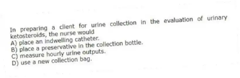 In preparing a client for urine collection in the evaluation of urinary ketosteroids, the nurse would
A) place an indwelling catheter.
B) place a preservative in the collection bottle.
C) measure hourly urine outputs.
D) use a new collection bag.