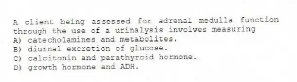 A client being assessed for adrenal medulla function through the use of a urinalysis involves measuring
A) catecholamines and metabolites.
B) diurnal excretion of glucose.
C) calcitonin and parathyroid hormone.
D) growth hormone and ADH.