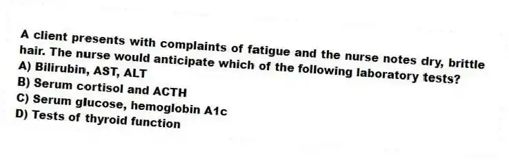 A client presents with complaints of fatigue and the nurse notes dry, brittle hair. The nurse would anticipate which of the following laboratory tests?
A) Bilirubin, AST, ALT
B) Serum cortisol and ACTH
C) Serum glucose, hemoglobin A1c
D) Tests of thyroid function