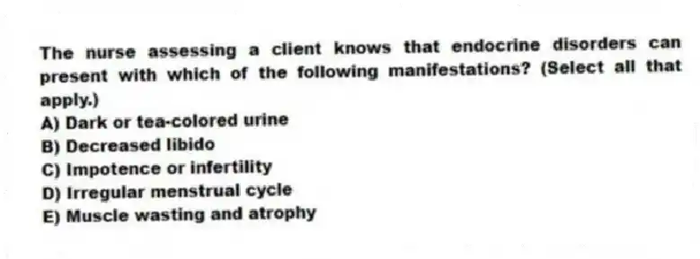 The nurse assessing a client knows that endocrine disorders can present with which of the following manifestations? (Select all that apply.)
A) Dark or tea-colored urine
B) Decreased libido
C) Impotence or infertility
D) Irregular menstrual cycle
E) Muscle wasting and atrophy