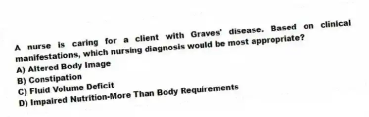 A nurse is caring for a client with Graves' disease. Based on clinical manifestations, which nursing diagnosis would be most appropriate?
A) Altered Body Image
B) Constipation
C) Fluid Volume Deficit
D) Impaired Nutrition-More Than Body Requirements