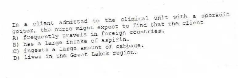 In a client admitted to the clinical unit with a sporadic goiter, the nurse might expect to find that the client
A) frequently travels in foreign countries.
B) has a large intake of aspirin.
C) ingests a large amount of cabbage.
D) lives in the Great Lakes region.