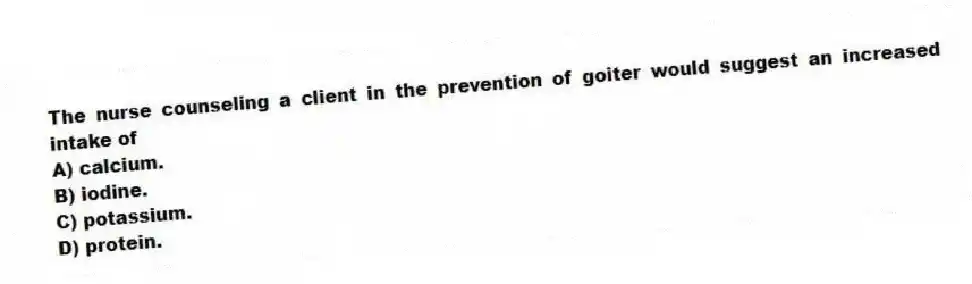 The nurse counseling a client in the prevention of goiter would suggest an increased intake of
A) calcium.
B) iodine.
C) potassium.
D) protein.