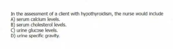 In the assessment of a client with hypothyroidism, the nurse would include
A) serum calcium levels.
B) serum cholesterol levels.
C) urine glucose levels.
D) urine specific gravity.