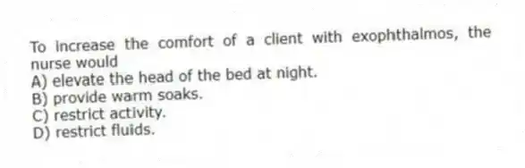 To increase the comfort of a client with exophthalmos, the nurse would
A) elevate the head of the bed at night.
B) provide warm soaks.
C) restrict activity.
D) restrict fluids.