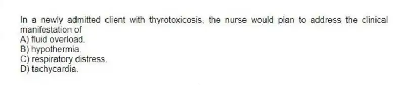 In a newly admitted client with thyrotoxicosis, the nurse would plan to address the clinical manifestation of
A) fluid overload.
B) hypothermia.
C) respiratory distress.
D) tachycardia.