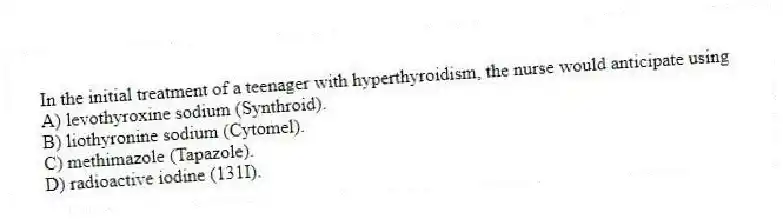 In the initial treatment of a teenager with hyperthyroidism, the nurse would anticipate using
A) levothyroxine sodium (Synthroid).
B) liothyronine sodium (Cytomel).
C) methimazole (Tapazole).
D) radioactive iodine (131I).