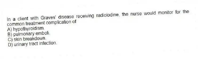 In a client with Graves' disease receiving radioiodine, the nurse would monitor for the common treatment complication of
A) hypothyroidism.
B) pulmonary emboli.
C) skin breakdown.
D) urinary tract infection.