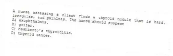 A nurse assessing a client finds a thyroid nodule that is hard, irregular, and painless. The nurse should suspect
A) exophthalmos.
B) goiter.
C) Hashimoto's thyroiditis.
D) thyroid cancer.