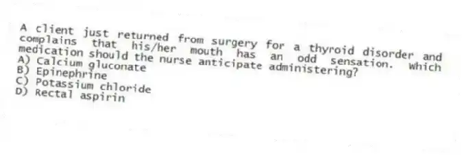A client just returned from surgery for a thyroid disorder and complains that his/her mouth has an odd sensation. Which medication should the nurse anticipate administering?
A) Calcium gluconate
B) Epinephrine
C) Potassium chloride
D) Rectal aspirin