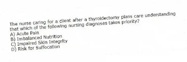 The nurse caring for a client after a thyroidectomy plans care understanding that which of the following nursing diagnoses takes priority?
A) Acute Pain
B) Imbalanced Nutrition
C) Impaired Skin Integrity
D) Risk for Suffocation