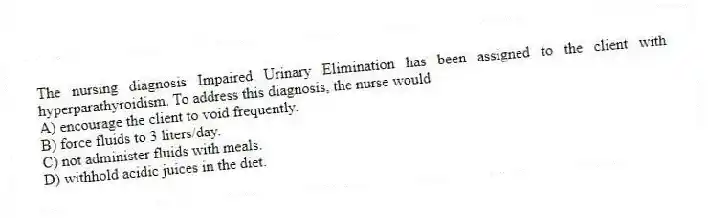 The nursing diagnosis Impaired Urinary Elimination has been assigned to the client with hyperparathyroidism. To address this diagnosis, the nurse would
A) encourage the client to void frequently.
B) force fluids to 3 liters/day.
C) not administer fluids with meals.
D) withhold acidic juices in the diet.