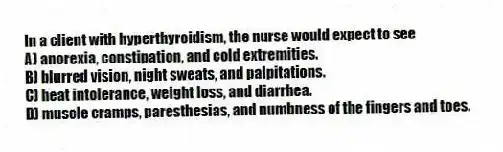 In a client with hyperthyroidism, the nurse would expect to see
A) anorexia, constipation, and cold extremities.
B) blurred vision, night sweats, and palpitations.
C) heat intolerance, weight loss, and diarrhea.
D) muscle cramps, paresthesias, and numbness of the fingers and toes.