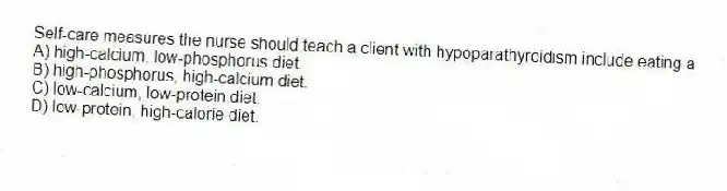 Self-care measures the nurse should teach a client with hypoparathyroidism include eating a
A) high-calcium, low-phosphorus diet.
B) high-phosphorus, high-calcium diet.
C) low-calcium, low-protein diet.
D) low-protein, high-calorie diet.