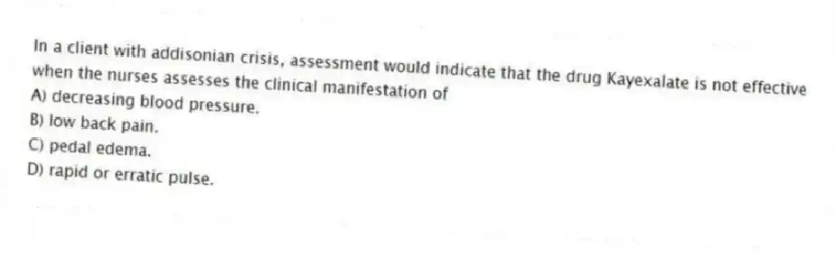 In a client with addisonian crisis, assessment would indicate that the drug Kayexalate is not effective when the nurses assesses the clinical manifestation of
A) decreasing blood pressure.
B) low back pain.
C) pedal edema.
D) rapid or erratic pulse.